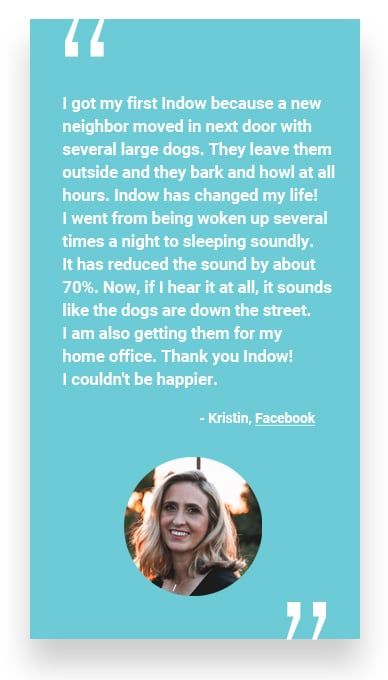 “I got my first Indow because a new neighbor moved in next door with several large dogs. They leave them outside and they bark and howl at all hours. Indow has changed my life! I went from being woken up several times a night to sleeping soundly. It has reduced the sound by about 70%. Now, if I hear it at all, it sounds like the dogs are down the street. I am also getting them for my home office. Thank you Indow! I couldn’t be happier.” - Kristin, Facebook
