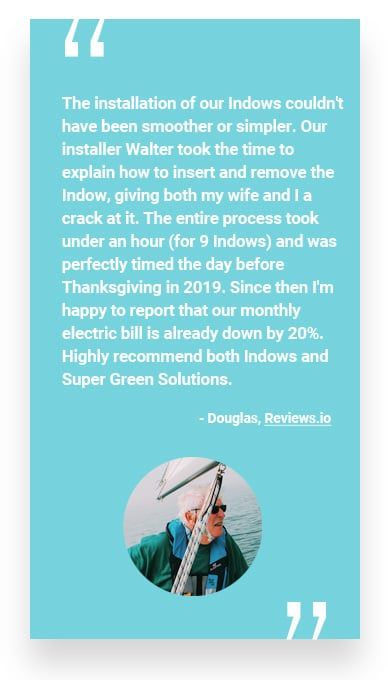 “The installation of our Indows couldn’t have been smoother or simpler. Our installer Walter took the time to explain how to insert and remove the Indow, giving both my wife and I a crack at it. The entire process took under an hour (for 9 Indows) and was perfectly timed the day before Thanksgiving in 2019. Since then I’m happy to report that our monthly electric bill is already down by 20%. Highly recommend both Indows and Super Green Solutions.” - Douglas, Reviews.io